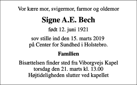 <p>Vor kære mor, svigermor, farmor og oldemor<br />Signe A.E. Bech<br />født 12. juni 1921<br />sov stille ind den 15. marts 2019 på Center for Sundhed i Holstebro.<br />Familien<br />Bisættelsen finder sted fra Viborgvejs Kapel torsdag den 21. marts kl. 13.00 Højtideligheden slutter ved kapellet</p>