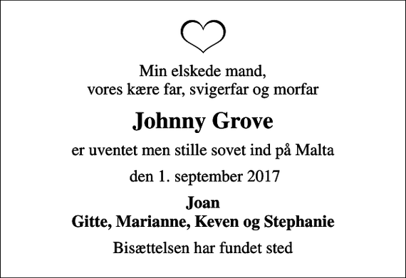<p>Min elskede mand, vores kære far, svigerfar og morfar<br />Johnny Grove<br />er uventet men stille sovet ind på Malta<br />den 1. september 2017<br />Joan Gitte, Marianne, Keven og Stephanie<br />Bisættelsen har fundet sted</p>