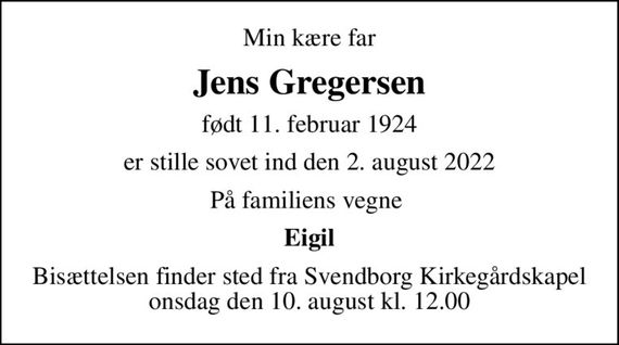 Min kære far
Jens Gregersen
født 11. februar 1924
er stille sovet ind den 2. august 2022
På familiens vegne 
Eigil
Bisættelsen finder sted fra Svendborg Kirkegårdskapel  onsdag den 10. august kl. 12.00