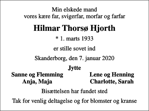 <p>Min elskede mand vores kære far, svigerfar, morfar og farfar<br />Hilmar Thorsø Hjorth<br />* 1. marts 1933<br />er stille sovet ind<br />Skanderborg, den 7. januar 2020<br />Jytte<br />Sanne og Flemming<br />Lene og Henning<br />Anja, Maja<br />Charlotte, Sarah<br />Bisættelsen har fundet sted<br />Tak for venlig deltagelse og for blomster og kranse</p>