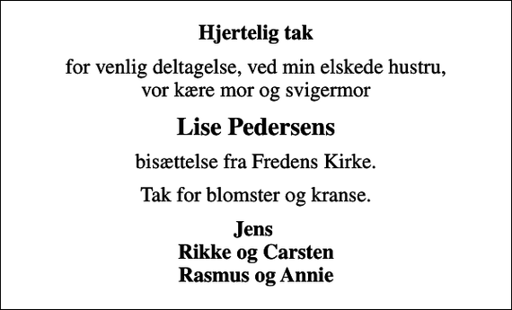 <p>Hjertelig tak<br />for venlig deltagelse, ved min elskede hustru, vor kære mor og svigermor<br />Lise Pedersens<br />bisættelse fra Fredens Kirke.<br />Tak for blomster og kranse.<br />Jens Rikke og Carsten Rasmus og Annie</p>