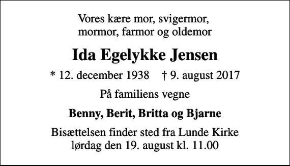 <p>Vores kære mor, svigermor, mormor, farmor og oldemor<br />Ida Egelykke Jensen<br />* 12. december 1938 ✝ 9. august 2017<br />På familiens vegne<br />Benny, Berit, Britta og Bjarne<br />Bisættelsen finder sted fra Lunde Kirke lørdag den 19. august kl. 11.00</p>