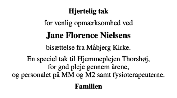 <p>Hjertelig tak<br />for venlig opmærksomhed ved<br />Jane Florence Nielsens<br />bisættelse fra Måbjerg Kirke.<br />En speciel tak til Hjemmeplejen Thorshøj, for god pleje gennem årene, og personalet på MM og M2 samt fysioterapeuterne.<br />Familien</p>