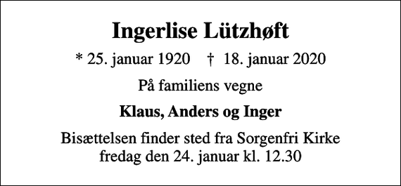 <p>Ingerlise Lützhøft<br />* 25. januar 1920 ✝ 18. januar 2020<br />På familiens vegne<br />Klaus, Anders og Inger<br />Bisættelsen finder sted fra Sorgenfri Kirke fredag den 24. januar kl. 12.30</p>