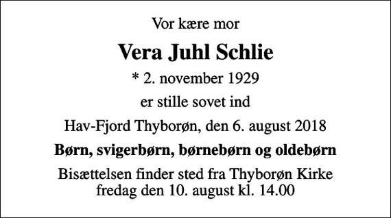<p>Vor kære mor<br />Vera Juhl Schlie<br />* 2. november 1929<br />er stille sovet ind<br />Hav-Fjord Thyborøn, den 6. august 2018<br />Børn, svigerbørn, børnebørn og oldebørn<br />Bisættelsen finder sted fra Thyborøn Kirke fredag den 10. august kl. 14.00</p>