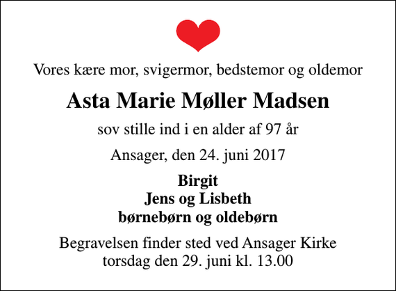 <p>Vores kære mor, svigermor, bedstemor og oldemor<br />Asta Marie Møller Madsen<br />sov stille ind i en alder af 97 år<br />Ansager, den 24. juni 2017<br />Birgit Jens og Lisbeth børnebørn og oldebørn<br />Begravelsen finder sted ved Ansager Kirke torsdag den 29. juni kl. 13.00</p>