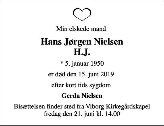 <p>Min elskede mand<br />Hans Jørgen Nielsen H.J.<br />* 5. januar 1950<br />er død den 15. juni 2019<br />efter kort tids sygdom<br />Gerda Nielsen<br />Bisættelsen finder sted fra Viborg Kirkegårdskapel fredag den 21. juni kl. 14.00</p>