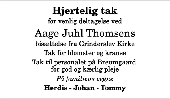 <p>Hjertelig tak<br />for venlig deltagelse ved<br />Aage Juhl Thomsens<br />bisættelse fra Grinderslev Kirke<br />Tak for blomster og kranse<br />Tak til personalet på Breumgaard for god og kærlig pleje<br />På familiens vegne<br />Herdis - Johan - Tommy</p>