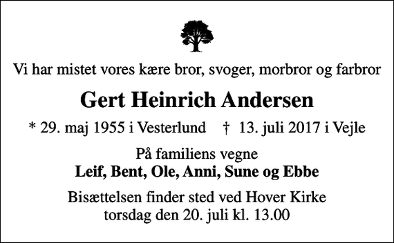 <p>Vi har mistet vores kære bror, svoger, morbror og farbror<br />Gert Heinrich Andersen<br />* 29. maj 1955 i Vesterlund ✝ 13. juli 2017 i Vejle<br />På familiens vegne <em>Leif, Bent, Ole, Anni, Sune og Ebbe</em><br />Bisættelsen finder sted ved Hover Kirke torsdag den 20. juli kl. 13.00</p>