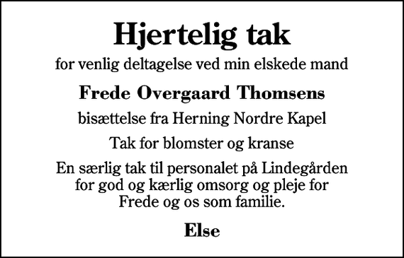 <p>Hjertelig tak<br />for venlig deltagelse ved min elskede mand<br />Frede Overgaard Thomsens<br />bisættelse fra Herning Nordre Kapel<br />Tak for blomster og kranse<br />En særlig tak til personalet på Lindegården for god og kærlig omsorg og pleje for Frede og os som familie.<br />Else</p>
