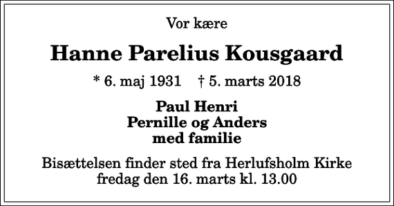 <p>Vor kære<br />Hanne Parelius Kousgaard<br />* 6. maj 1931 ✝ 5. marts 2018<br />Paul Henri Pernille og Anders med familie<br />Bisættelsen finder sted fra Herlufsholm Kirke fredag den 16. marts kl. 13.00</p>