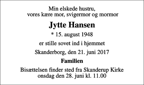 <p>Min elskede hustru, vores kære mor, svigermor og mormor<br />Jytte Hansen<br />* 15. august 1948<br />er stille sovet ind i hjemmet<br />Skanderborg, den 21. juni 2017<br />Familien<br />Bisættelsen finder sted fra Skanderup Kirke onsdag den 28. juni kl. 11.00</p>