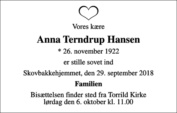 <p>Vores kære<br />Anna Terndrup Hansen<br />* 26. november 1922<br />er stille sovet ind<br />Skovbakkehjemmet, den 29. september 2018<br />Familien<br />Bisættelsen finder sted fra Torrild Kirke lørdag den 6. oktober kl. 11.00</p>