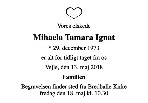 <p>Vores elskede<br />Mihaela Tamara Ignat<br />* 29. december 1973<br />er alt for tidligt taget fra os<br />Vejle, den 13. maj 2018<br />Familien<br />Begravelsen finder sted fra Bredballe Kirke fredag den 18. maj kl. 10.30</p>