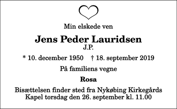 <p>Min elskede ven<br />Jens Peder Lauridsen<br />J.P.<br />* 10. december 1950 ✝ 18. september 2019<br />På familiens vegne<br />Rosa<br />Bisættelsen finder sted fra Nykøbing Kirkegårds Kapel torsdag den 26. september kl. 11.00</p>