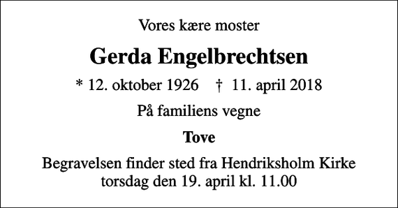 <p>Vores kære moster<br />Gerda Engelbrechtsen<br />* 12. oktober 1926 ✝ 11. april 2018<br />På familiens vegne<br />Tove<br />Begravelsen finder sted fra Hendriksholm Kirke torsdag den 19. april kl. 11.00</p>