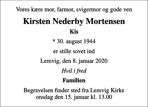 <p>Vores kære mor, farmor, svigermor og gode ven<br />Kirsten Nederby Mortensen<br />Kis<br />* 30. august 1944<br />er stille sovet ind<br />Lemvig, den 8. januar 2020<br />Hvil i fred<br />Familien<br />Begravelsen finder sted fra Lemvig Kirke onsdag den 15. januar kl. 13.00</p>
