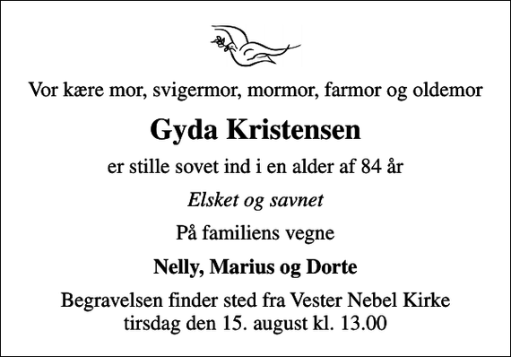 <p>Vor kære mor, svigermor, mormor, farmor og oldemor<br />Gyda Kristensen<br />er stille sovet ind i en alder af 84 år<br />Elsket og savnet<br />På familiens vegne<br />Nelly, Marius og Dorte<br />Begravelsen finder sted fra Vester Nebel Kirke tirsdag den 15. august kl. 13.00</p>