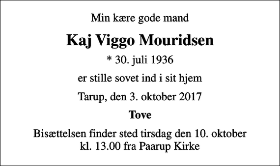 <p>Min kære gode mand<br />Kaj Viggo Mouridsen<br />* 30. juli 1936<br />er stille sovet ind i sit hjem<br />Tarup, den 3. oktober 2017<br />Tove<br />Bisættelsen finder sted tirsdag den 10. oktober kl. 13.00 fra Paarup Kirke</p>