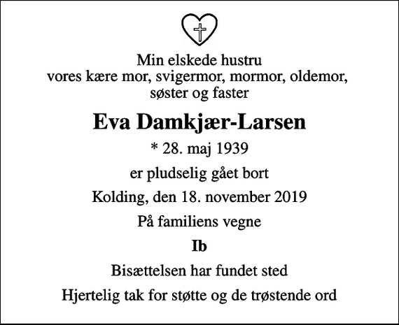 <p>Min elskede hustru vores kære mor, svigermor, mormor, oldemor, søster og faster<br />Eva Damkjær-Larsen<br />* 28. maj 1939<br />er pludselig gået bort<br />Kolding, den 18. november 2019<br />På familiens vegne<br />Ib<br />Bisættelsen har fundet sted<br />Hjertelig tak for støtte og de trøstende ord</p>