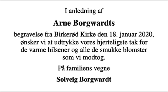 <p>Arne Borgwardts<br />begravelse fra Birkerød Kirke den 18. januar 2020, ønsker vi at udtrykke vores hjerteligste tak for de varme hilsener og alle de smukke blomster som vi modtog.<br />På familiens vegne<br />Solveig Borgwardt</p>