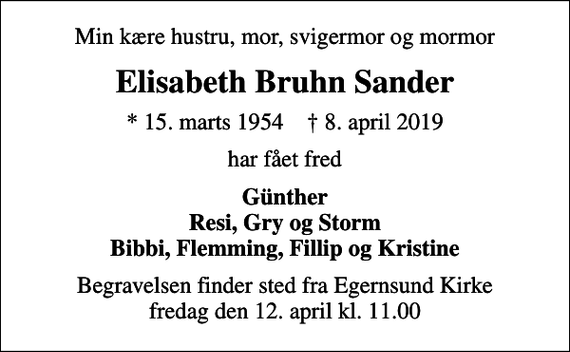 <p>Min kære hustru, mor, svigermor og mormor<br />Elisabeth Bruhn Sander<br />* 15. marts 1954 ✝ 8. april 2019<br />har fået fred<br />Günther Resi, Gry og Storm Bibbi, Flemming, Fillip og Kristine<br />Begravelsen finder sted fra Egernsund Kirke fredag den 12. april kl. 11.00</p>