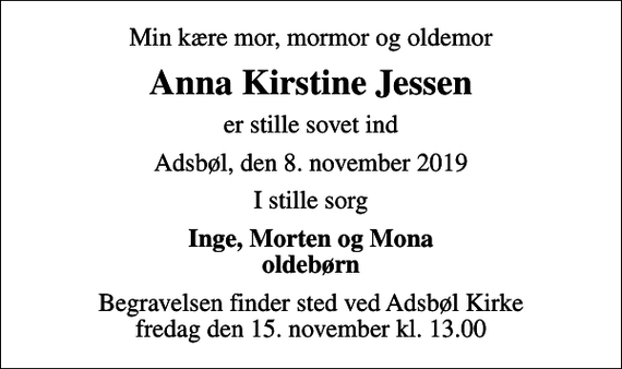 <p>Min kære mor, mormor og oldemor<br />Anna Kirstine Jessen<br />er stille sovet ind<br />Adsbøl, den 8. november 2019<br />I stille sorg<br />Inge, Morten og Mona oldebørn<br />Begravelsen finder sted ved Adsbøl Kirke fredag den 15. november kl. 13.00</p>