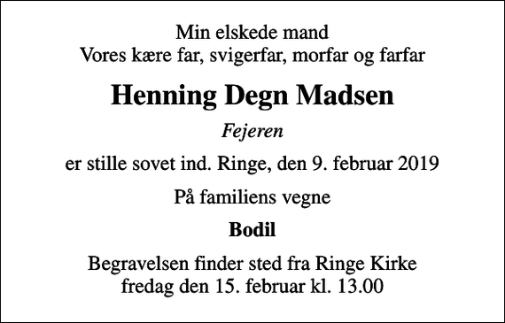 <p>Min elskede mand Vores kære far, svigerfar, morfar og farfar<br />Henning Degn Madsen<br />Fejeren<br />er stille sovet ind. Ringe, den 9. februar 2019<br />På familiens vegne<br />Bodil<br />Begravelsen finder sted fra Ringe Kirke fredag den 15. februar kl. 13.00</p>