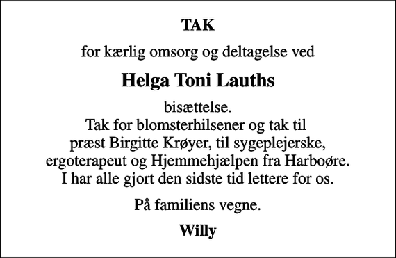 <p>TAK<br />for kærlig omsorg og deltagelse ved<br />Helga Toni Lauths<br />bisættelse. Tak for blomsterhilsener og tak til præst Birgitte Krøyer, til sygeplejerske, ergoterapeut og Hjemmehjælpen fra Harboøre. I har alle gjort den sidste tid lettere for os.<br />På familiens vegne.<br />Willy</p>