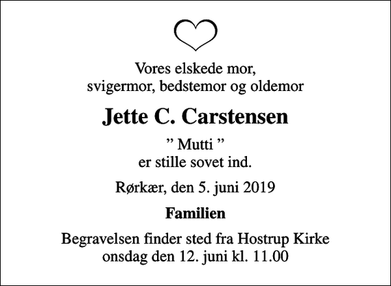 <p>Vores elskede mor, svigermor, bedstemor og oldemor<br />Jette C. Carstensen<br />Mutti er stille sovet ind.<br />Rørkær, den 5. juni 2019<br />Familien<br />Begravelsen finder sted fra Hostrup Kirke onsdag den 12. juni kl. 11.00</p>