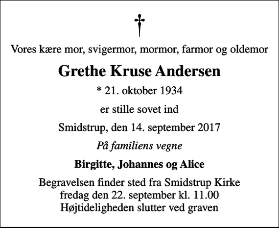 <p>Vores kære mor, svigermor, mormor, farmor og oldemor<br />Grethe Kruse Andersen<br />* 21. oktober 1934<br />er stille sovet ind<br />Smidstrup, den 14. september 2017<br />På familiens vegne<br />Birgitte, Johannes og Alice<br />Begravelsen finder sted fra Smidstrup Kirke fredag den 22. september kl. 11.00 Højtideligheden slutter ved graven</p>