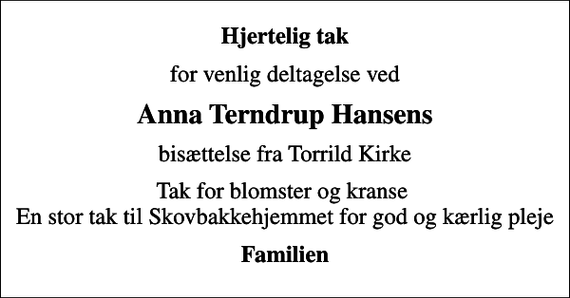 <p>Hjertelig tak<br />for venlig deltagelse ved<br />Anna Terndrup Hansens<br />bisættelse fra Torrild Kirke<br />Tak for blomster og kranse En stor tak til Skovbakkehjemmet for god og kærlig pleje<br />Familien</p>