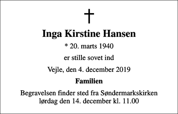 <p>Inga Kirstine Hansen<br />* 20. marts 1940<br />er stille sovet ind<br />Vejle, den 4. december 2019<br />Familien<br />Begravelsen finder sted fra Søndermarkskirken lørdag den 14. december kl. 11.00</p>