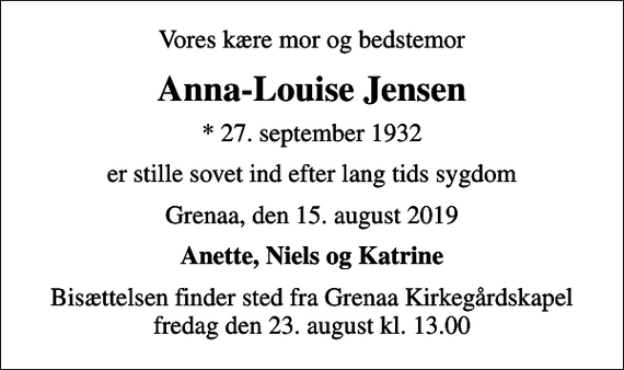 <p>Vores kære mor og bedstemor<br />Anna-Louise Jensen<br />* 27. september 1932<br />er stille sovet ind efter lang tids sygdom<br />Grenaa, den 15. august 2019<br />Anette, Niels og Katrine<br />Bisættelsen finder sted fra Grenaa Kirkegårdskapel fredag den 23. august kl. 13.00</p>