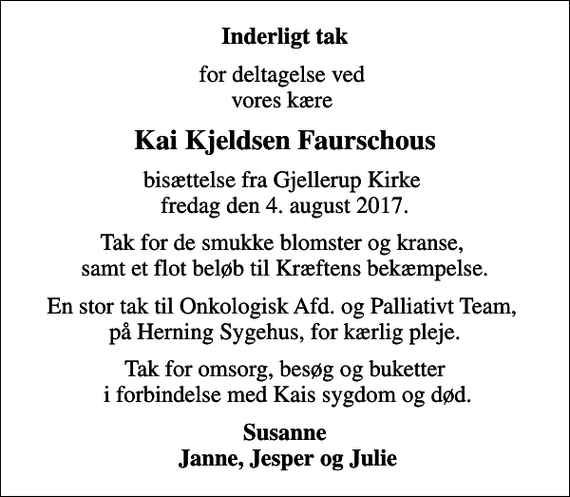 <p>Inderligt tak<br />for deltagelse ved vores kære<br />Kai Kjeldsen Faurschous<br />bisættelse fra Gjellerup Kirke fredag den 4. august 2017.<br />Tak for de smukke blomster og kranse, samt et flot beløb til Kræftens bekæmpelse.<br />En stor tak til Onkologisk Afd. og Palliativt Team, på Herning Sygehus, for kærlig pleje.<br />Tak for omsorg, besøg og buketter i forbindelse med Kais sygdom og død.<br />Susanne Janne, Jesper og Julie</p>