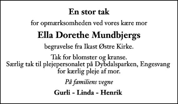 <p>En stor tak<br />for opmærksomheden ved vores kære mor<br />Ella Dorethe Mundbjergs<br />begravelse fra Ikast Østre Kirke.<br />Tak for blomster og kranse. Særlig tak til plejepersonalet på Dybdalsparken, Engesvang for kærlig pleje af mor.<br />På familiens vegne<br />Gurli - Linda - Henrik</p>
