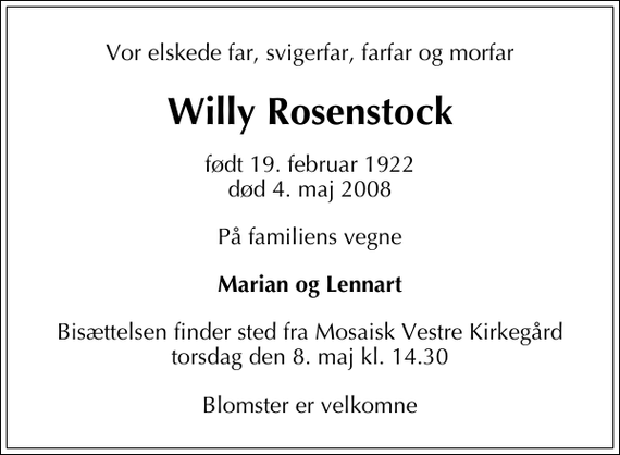 <p>Vor elskede far, svigerfar, farfar og morfar<br />Willy Rosenstock<br />født 19. februar 1922<br />død 4. maj 2008<br />På familiens vegne<br />Marian og Lennart<br />Bisættelsen finder sted fra Mosaisk Vestre Kirkegård torsdag den 8. maj kl. 14.30<br />Blomster er velkomne</p>