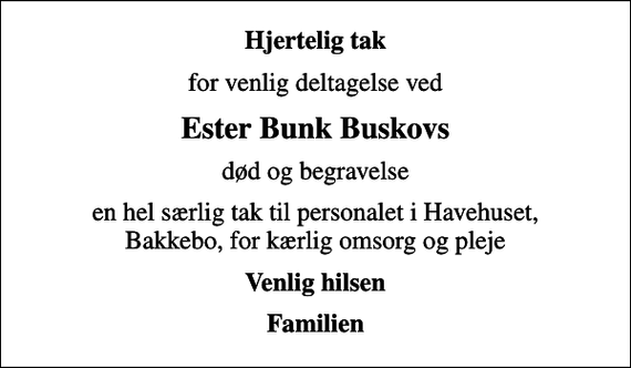 <p>Hjertelig tak<br />for venlig deltagelse ved<br />Ester Bunk Buskovs<br />død og begravelse<br />en hel særlig tak til personalet i Havehuset, Bakkebo, for kærlig omsorg og pleje<br />Venlig hilsen<br />Familien</p>
