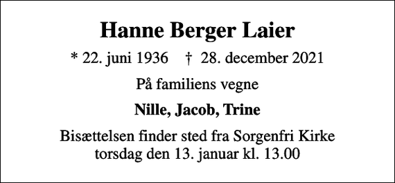 <p>Hanne Berger Laier<br />* 22. juni 1936 ✝ 28. december 2021<br />På familiens vegne<br />Nille, Jacob, Trine<br />Bisættelsen finder sted fra Sorgenfri Kirke torsdag den 13. januar kl. 13.00</p>