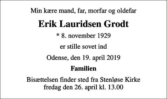 <p>Min kære mand, far, morfar og oldefar<br />Erik Lauridsen Grodt<br />* 8. november 1929<br />er stille sovet ind<br />Odense, den 19. april 2019<br />Familien<br />Bisættelsen finder sted fra Stenløse Kirke fredag den 26. april kl. 13.00</p>
