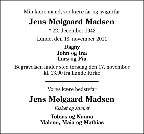 <p>Min kære mand, vor kære far og svigerfar<br />Jens Mølgaard Madsen<br />* 22. december 1942<br />Lunde, den 13. november 2011<br />Dagny John og Ina Lars og Pia<br />Begravelsen finder sted torsdag den 17. november kl. 13.00 fra Lunde Kirke<br />Vores kære bedstefar<br />Jens Mølgaard Madsen<br />Elsket og savnet<br />Tobias og Nanna Malene, Maia og Mathias</p>