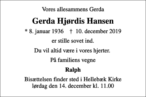 <p>Vores allesammens Gerda<br />Gerda Hjørdis Hansen<br />* 8. januar 1936 ✝ 10. december 2019<br />er stille sovet ind.<br />Du vil altid være i vores hjerter.<br />På familiens vegne<br />Ralph<br />Bisættelsen finder sted i Hellebæk Kirke lørdag den 14. december kl. 11.00</p>