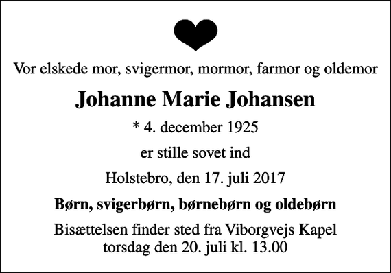 <p>Vor elskede mor, svigermor, mormor, farmor og oldemor<br />Johanne Marie Johansen<br />* 4. december 1925<br />er stille sovet ind<br />Holstebro, den 17. juli 2017<br />Børn, svigerbørn, børnebørn og oldebørn<br />Bisættelsen finder sted fra Viborgvejs Kapel torsdag den 20. juli kl. 13.00</p>