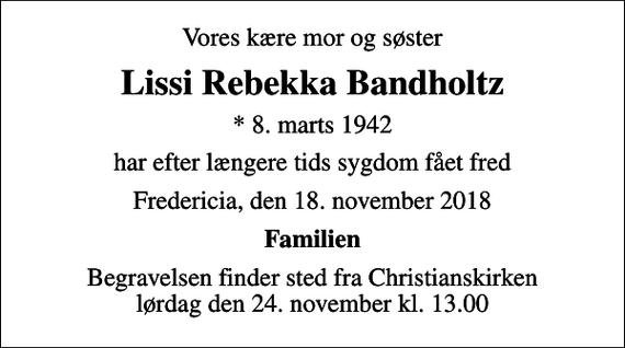 <p>Vores kære mor og søster<br />Lissi Rebekka Bandholtz<br />* 8. marts 1942<br />har efter længere tids sygdom fået fred<br />Fredericia, den 18. november 2018<br />Familien<br />Begravelsen finder sted fra Christianskirken lørdag den 24. november kl. 13.00</p>