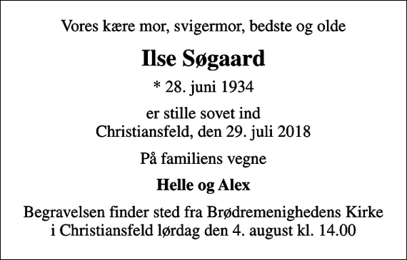 <p>Vores kære mor, svigermor, bedste og olde<br />Ilse Søgaard<br />* 28. juni 1934<br />er stille sovet ind Christiansfeld, den 29. juli 2018<br />På familiens vegne<br />Helle og Alex<br />Begravelsen finder sted fra Brødremenighedens Kirke i Christiansfeld lørdag den 4. august kl. 14.00</p>
