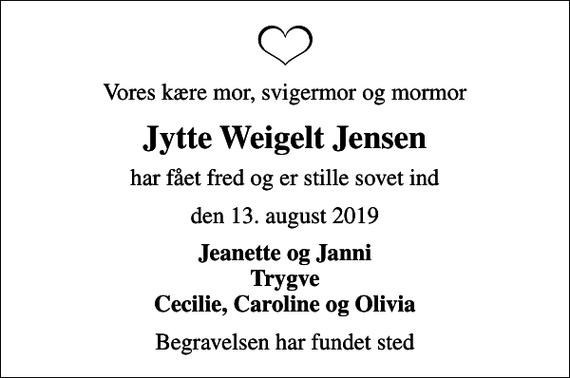 <p>Vores kære mor, svigermor og mormor<br />Jytte Weigelt Jensen<br />har fået fred og er stille sovet ind<br />den 13. august 2019<br />Jeanette og Janni Trygve Cecilie, Caroline og Olivia<br />Begravelsen har fundet sted</p>