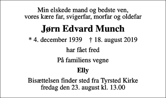<p>Min elskede mand og bedste ven, vores kære far, svigerfar, morfar og oldefar<br />Jørn Edvard Munch<br />* 4. december 1939 ✝ 18. august 2019<br />har fået fred<br />På familiens vegne<br />Elly<br />Bisættelsen finder sted fra Tyrsted Kirke fredag den 23. august kl. 13.00</p>