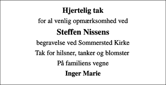 <p>Hjertelig tak<br />for al venlig opmærksomhed ved<br />Steffen Nissens<br />begravelse ved Sommersted Kirke<br />Tak for hilsner, tanker og blomster<br />På familiens vegne<br />Inger Marie</p>