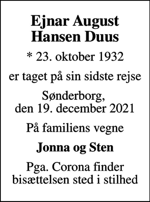 <p>Ejnar August Hansen Duus<br />* 23. oktober 1932<br />er taget på sin sidste rejse<br />Sønderborg, den 19. december 2021<br />På familiens vegne<br />Jonna og Sten<br />Pga. Corona finder bisættelsen sted i stilhed</p>