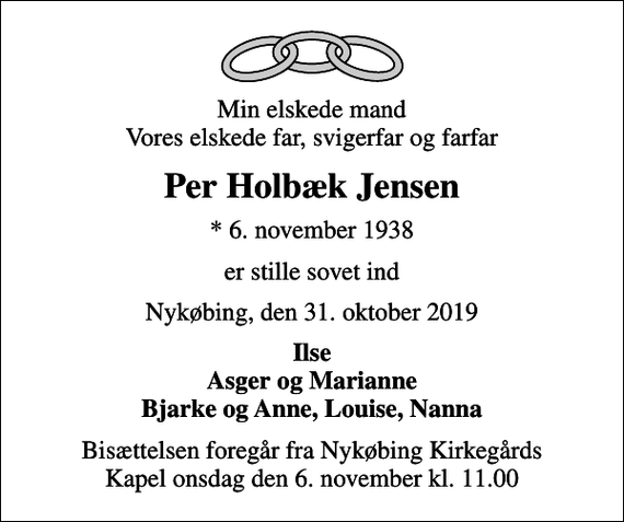 <p>Min elskede mand Vores elskede far, svigerfar og farfar<br />Per Holbæk Jensen<br />* 6. november 1938<br />er stille sovet ind<br />Nykøbing, den 31. oktober 2019<br />Ilse Asger og Marianne Bjarke og Anne, Louise, Nanna<br />Bisættelsen foregår fra Nykøbing Kirkegårds Kapel onsdag den 6. november kl. 11.00</p>